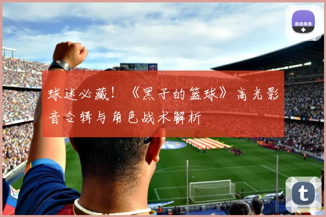 球迷必藏！《黑子的篮球》高光影音合辑与角色战术解析