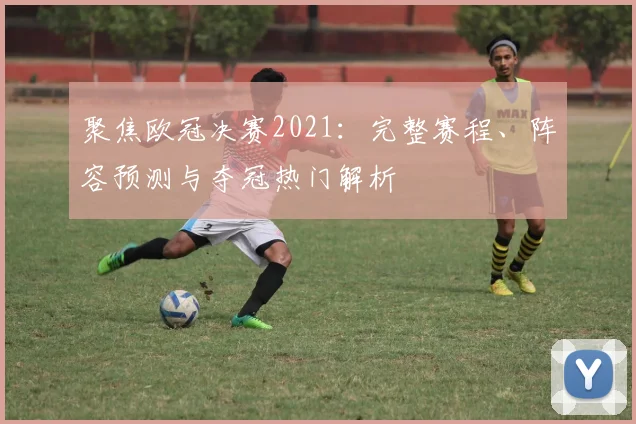 聚焦欧冠决赛2021：完整赛程、阵容预测与夺冠热门解析