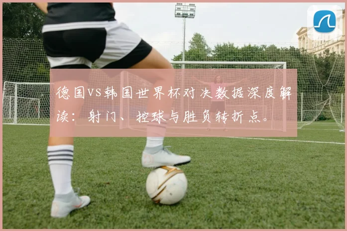 德国vs韩国世界杯对决数据深度解读：射门、控球与胜负转折点。