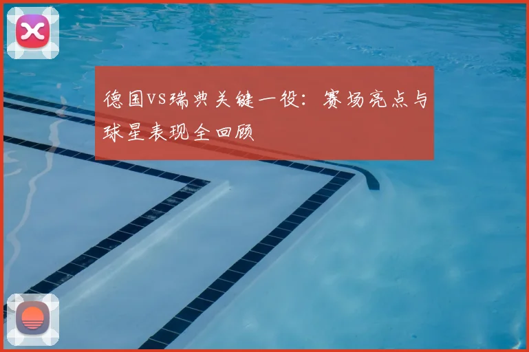 德国vs瑞典关键一役：赛场亮点与球星表现全回顾
