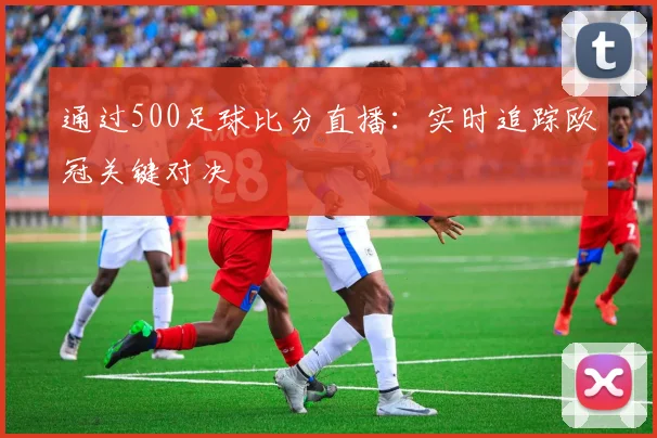 通过500足球比分直播：实时追踪欧冠关键对决