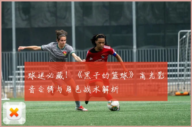 球迷必藏!《黑子的篮球》高光影音合辑与角色战术解析
